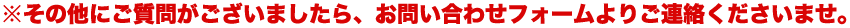 ※その他にご質問がございましたら、お問い合わせフォームよりご連絡くださいませ。