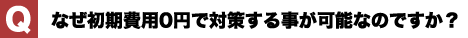 なぜ初期費用0円で対策する事が可能なのですか？