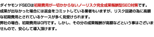 ダイヤモンドSEOは初期費用が一切かからないノーリスク完全成果報酬型SEO対策です。成果が出なかった場合には返金をコミットしている業者もいますが、リスク回避の為に高額な初期費用とされているケースが多く見受けられます。弊社の場合、初期費用は0円です。しかし、その分の成果報酬が高額などという事はございませんので、安心して導入頂けます。