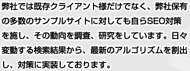 弊社では既存クライアント様だけでなく、弊社保有の多数のサンプルサイトに対しても自らSEO対策を施し、その動向を調査、研究をしています。日々変動する検索結果から、最新のアルゴリズムを割出し、対策に実装しております。