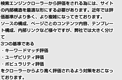 検索エンジンクローラーから評価をされる為には、サイトの内部構造を最適な形にする必要があります。近年では評価基準がより多く、より複雑になってきております。ソースの構成、ページごとのコンテンツ内容、テンプレート構成、内部リンクなど様々ですが、弊社では大きく分けて3つの基準である・キーワードマッチ評価・ユーザビリティ評価・ポピュラリティ評価をクローラーからより高く評価されるよう対策をおこなっております。