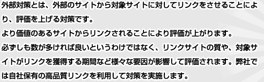 外部対策とは、外部のサイトから対象サイトに対してリンクをさせることにより、評価を上げる対策です。より価値のあるサイトからリンクされることにより評価が上がります。必ずしも数が多ければ良いというわけではなく、リンクサイトの質や、対象サイトがリンクを獲得する期間など様々な要因が影響して評価されます。弊社では自社保有の高品質リンクを利用して対策を実施します。