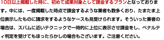 10日以上掲載した時に、初めて成果対象として課金するプランとなっております。中には、一度掲載した時点で課金するような業者も数多くおり、たまたま上位表示したものに請求をするようなケースも見受けられます。そういった業者の場合は、スパムに近いテクニックで一時的に上位に表示させ課金をし、ペナルティ判定を受けてもほったらかしの場合もございます。ご注意ください。