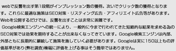 webで反響を出す第1段階がインプレッション数の獲得。次いでクリック数の獲得となります。これらに最適な施策はSEO対策・リスティング広告・アフィリエイト広告等があります。Webを公開するだけでは、反響を出すことは非常に困難です。